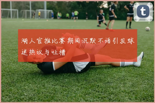 湖人官推比赛期间沉默不语引发球迷热议与吐槽