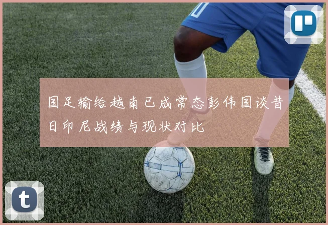 国足输给越南已成常态彭伟国谈昔日印尼战绩与现状对比