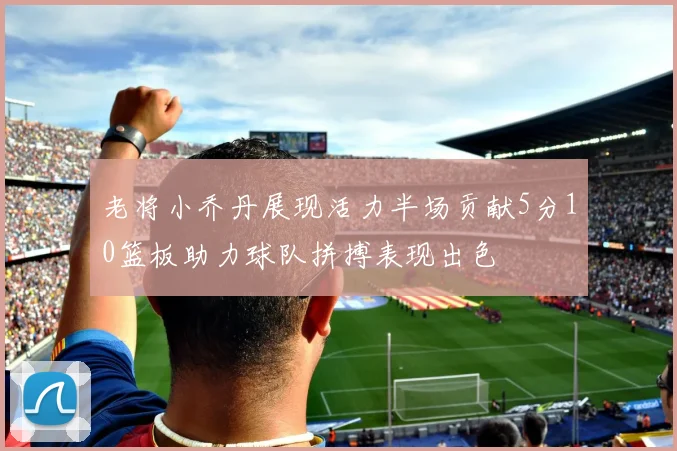 老将小乔丹展现活力半场贡献5分10篮板助力球队拼搏表现出色