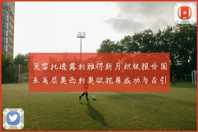 莫雷托透露利雅得新月积极报价国米高层奥西利奥欲挖角成功与否引关注