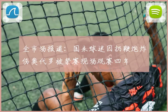 全市场报道：国米球迷因扔鞭炮炸伤奥代罗被禁赛现场观赛四年