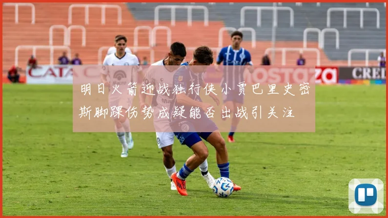 明日火箭迎战独行侠小贾巴里史密斯脚踝伤势成疑能否出战引关注