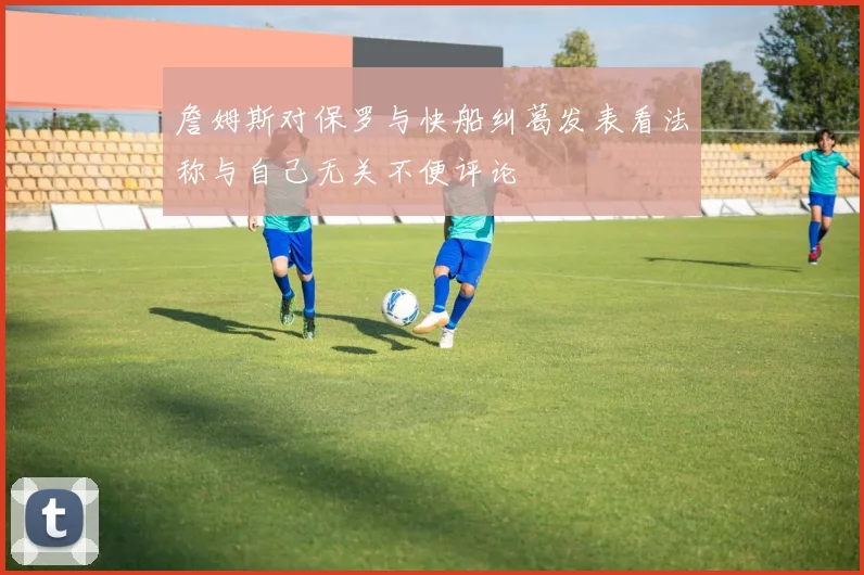 詹姆斯对保罗与快船纠葛发表看法称与自己无关不便评论