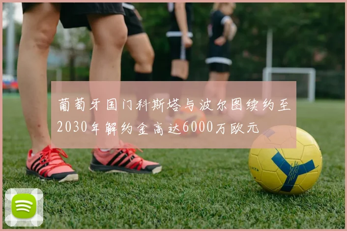 葡萄牙国门科斯塔与波尔图续约至2030年解约金高达6000万欧元