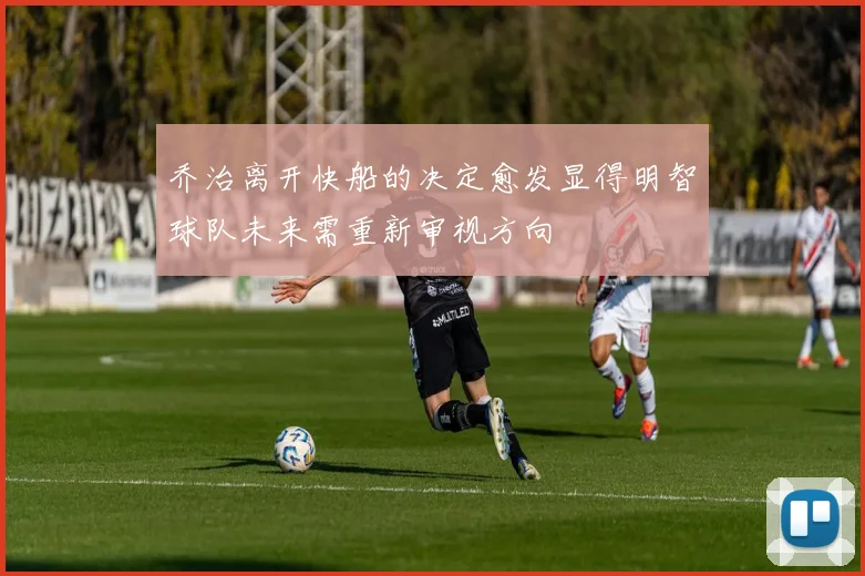 乔治离开快船的决定愈发显得明智球队未来需重新审视方向