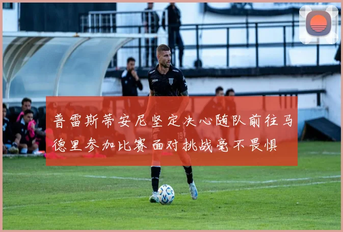 普雷斯蒂安尼坚定决心随队前往马德里参加比赛面对挑战毫不畏惧