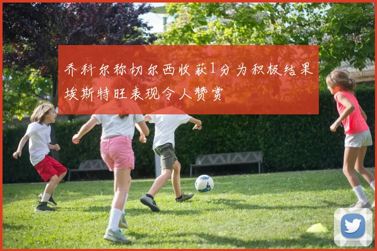 乔科尔称切尔西收获1分为积极结果埃斯特旺表现令人赞赏