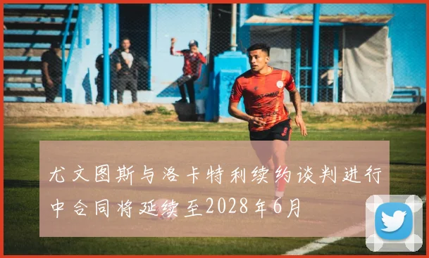 尤文图斯与洛卡特利续约谈判进行中合同将延续至2028年6月