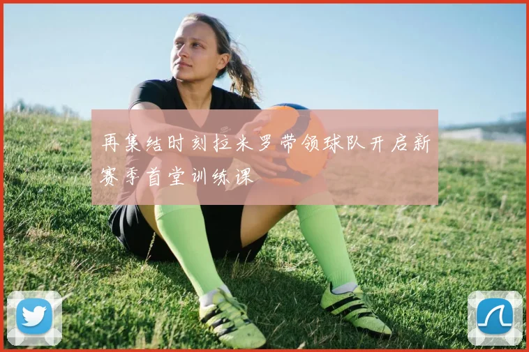 再集结时刻拉米罗带领球队开启新赛季首堂训练课