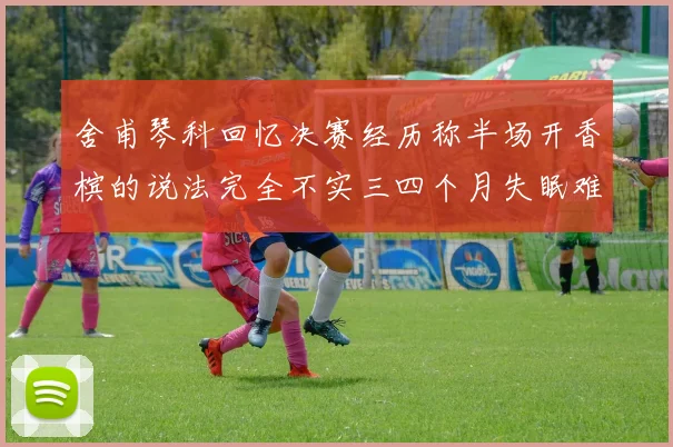 舍甫琴科回忆决赛经历称半场开香槟的说法完全不实三四个月失眠难以释怀