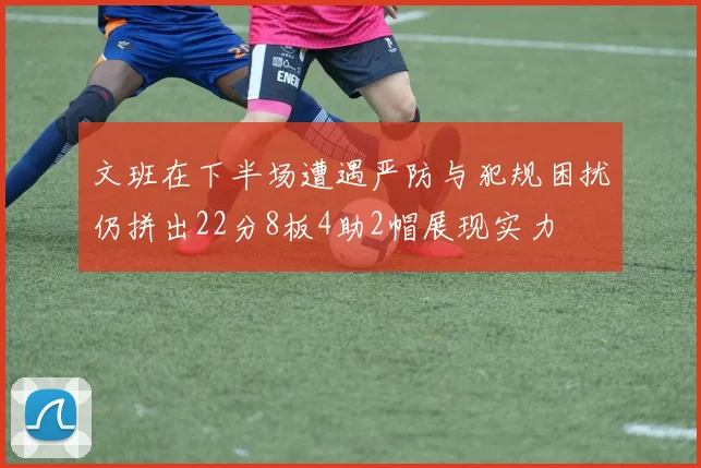 文班在下半场遭遇严防与犯规困扰仍拼出22分8板4助2帽展现实力