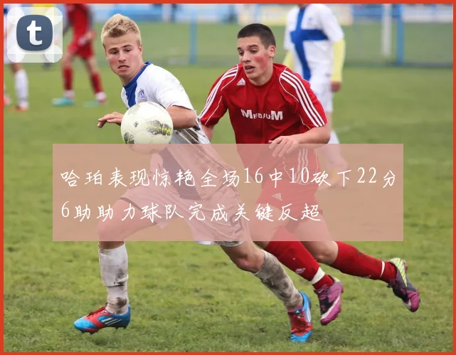 哈珀表现惊艳全场16中10砍下22分6助助力球队完成关键反超