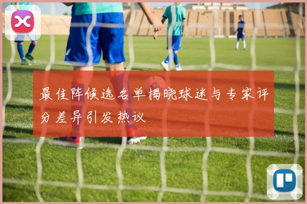 最佳阵候选名单揭晓球迷与专家评分差异引发热议